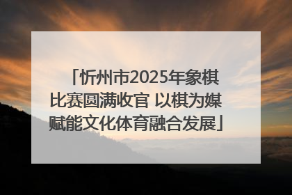 忻州市2025年象棋比赛圆满收官 以棋为媒赋能文化体育融合发展