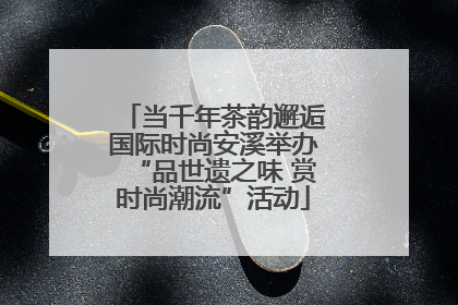 当千年茶韵邂逅国际时尚安溪举办“品世遗之味 赏时尚潮流”活动