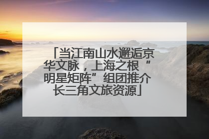 当江南山水邂逅京华文脉，上海之根“明星矩阵”组团推介长三角文旅资源