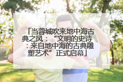 当蓉城吹来地中海古典之风：“文明的史诗：来自地中海的古典雕塑艺术”正式启幕