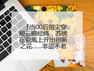 当00后指尖穿梭云锦经纬，苏绣在瓷瓶上开出创新之花……非遗不老，又新又潮