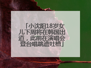 小沈阳18岁女儿下周将在韩国出道，此前在演唱会登台唱跳遭吐槽
