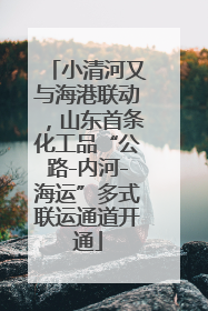 小清河又与海港联动，山东首条化工品“公路-内河-海运”多式联运通道开通