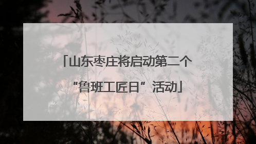 山东枣庄将启动第二个“鲁班工匠日”活动