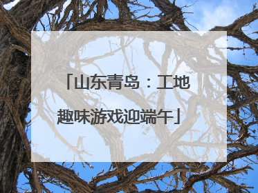 山东青岛：工地趣味游戏迎端午