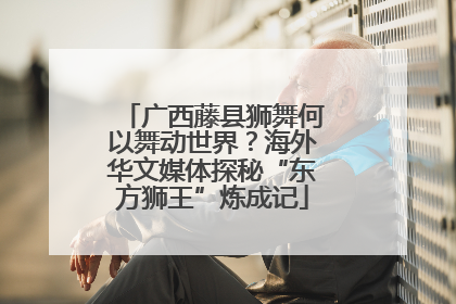 广西藤县狮舞何以舞动世界？海外华文媒体探秘“东方狮王”炼成记