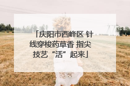 庆阳市西峰区 针线穿梭药草香 指尖技艺“活”起来