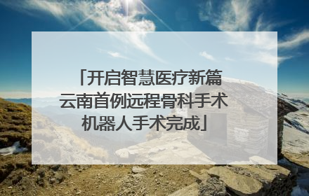 开启智慧医疗新篇 云南首例远程骨科手术机器人手术完成
