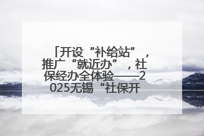 开设“补给站”，推广“就近办”，社保经办全体验——2025无锡“社保开放月”活动开启