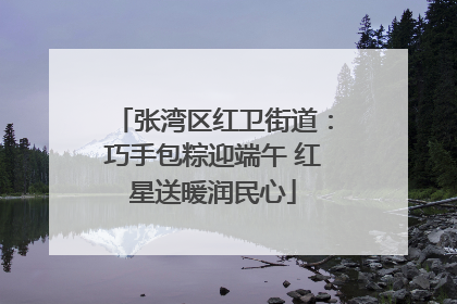 张湾区红卫街道：巧手包粽迎端午 红星送暖润民心