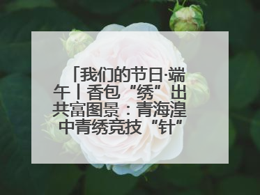我们的节日·端午丨香包“绣”出共富图景：青海湟中青绣竞技“针”功夫点亮乡村