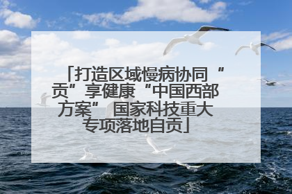 打造区域慢病协同“贡”享健康“中国西部方案” 国家科技重大专项落地自贡