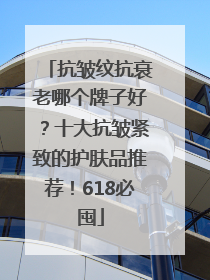 抗皱纹抗衰老哪个牌子好？十大抗皱紧致的护肤品推荐！618必囤