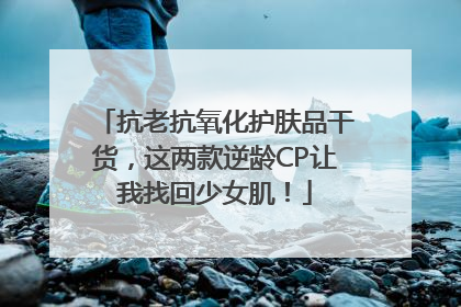 抗老抗氧化护肤品干货，这两款逆龄CP让我找回少女肌！