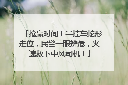 抢赢时间！半挂车蛇形走位，民警一眼辨危，火速救下中风司机！