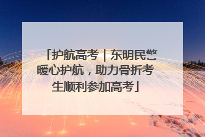 护航高考｜东明民警暖心护航，助力骨折考生顺利参加高考