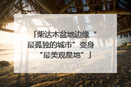 柴达木盆地边缘“最孤独的城市”变身“最美观星地”
