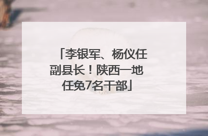 李银军、杨仪任副县长！陕西一地任免7名干部
