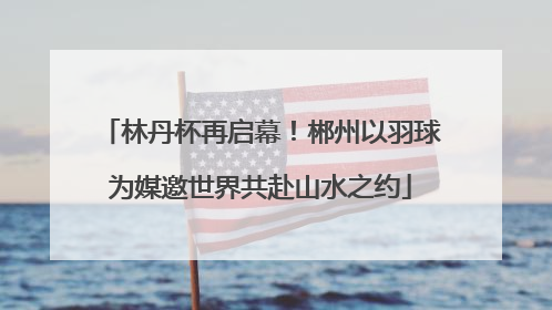 林丹杯再启幕！郴州以羽球为媒邀世界共赴山水之约