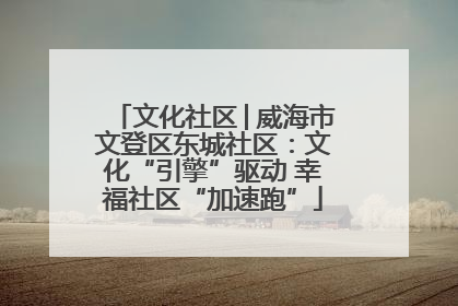 文化社区│威海市文登区东城社区：文化“引擎”驱动 幸福社区“加速跑”