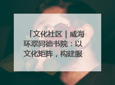 文化社区｜威海环翠同德书院：以文化矩阵，构建服务群众新场景