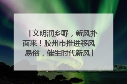 文明润乡野，新风扑面来！胶州市推进移风易俗，催生时代新风