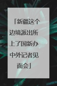 新疆这个边境派出所上了国新办中外记者见面会