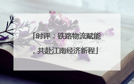 时评：铁路物流赋能，共赴江南经济新程
