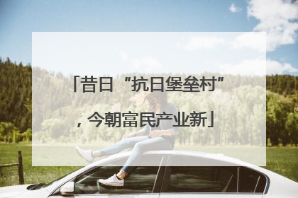 昔日“抗日堡垒村”，今朝富民产业新