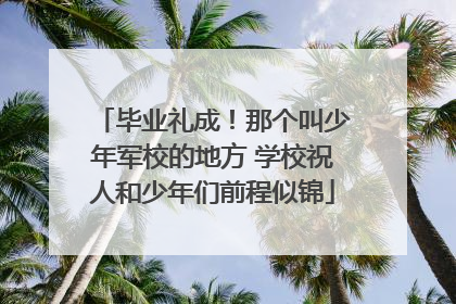 毕业礼成！那个叫少年军校的地方 学校祝人和少年们前程似锦