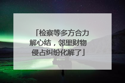 检察等多方合力解心结，邻里财物侵占纠纷化解了