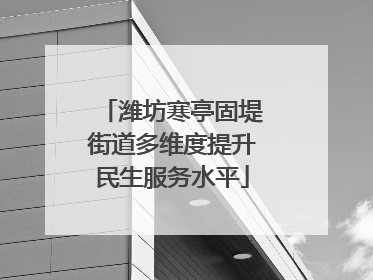 潍坊寒亭固堤街道多维度提升民生服务水平