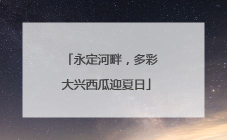 永定河畔，多彩大兴西瓜迎夏日