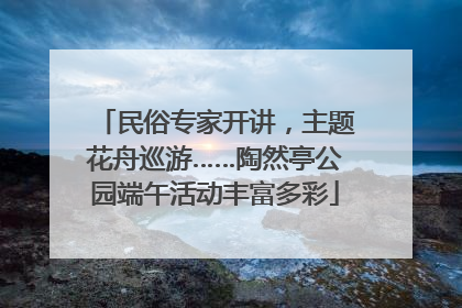 民俗专家开讲，主题花舟巡游……陶然亭公园端午活动丰富多彩