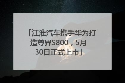 江淮汽车携手华为打造尊界S800，5月30日正式上市