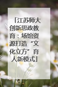 江苏师大创新思政教育：场馆资源打造“文化立方”育人新模式