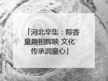 河北辛集：粽香童趣相辉映 文化传承润童心