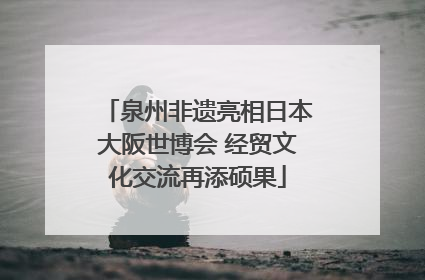 泉州非遗亮相日本大阪世博会 经贸文化交流再添硕果