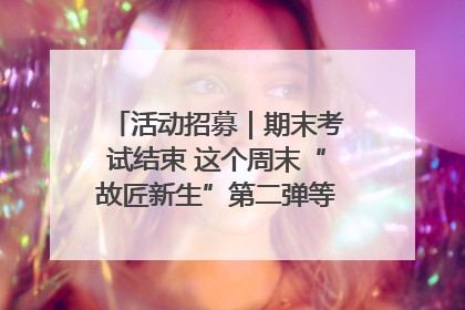 活动招募｜期末考试结束 这个周末“故匠新生”第二弹等着同学们来体验！