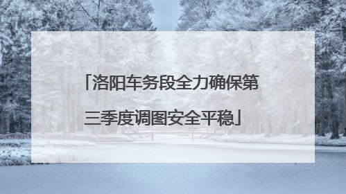洛阳车务段全力确保第三季度调图安全平稳