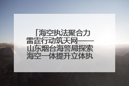 海空执法聚合力 雷霆行动筑天网——山东烟台海警局探索海空一体提升立体执法效能纪实