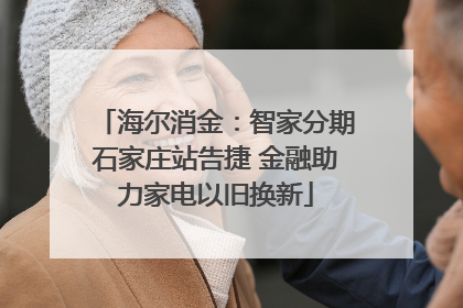 海尔消金：智家分期石家庄站告捷 金融助力家电以旧换新