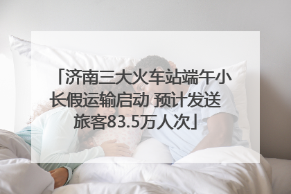 济南三大火车站端午小长假运输启动 预计发送旅客83.5万人次