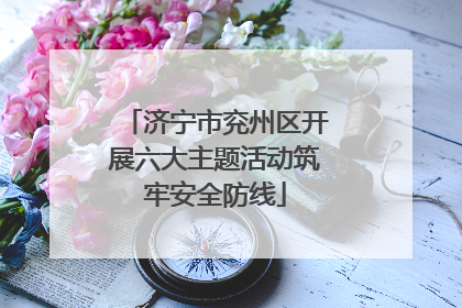 济宁市兖州区开展六大主题活动筑牢安全防线