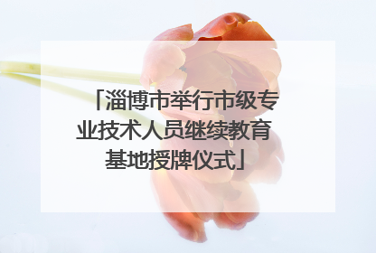 淄博市举行市级专业技术人员继续教育基地授牌仪式