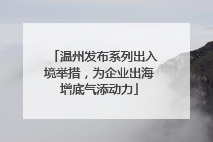 温州发布系列出入境举措，为企业出海增底气添动力