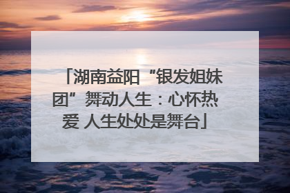 湖南益阳“银发姐妹团”舞动人生：心怀热爱 人生处处是舞台