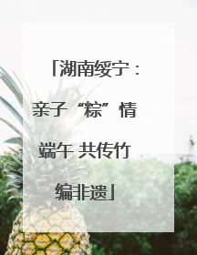 湖南绥宁：亲子“粽”情端午 共传竹编非遗