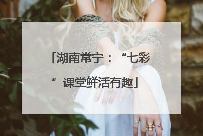湖南常宁：“七彩”课堂鲜活有趣