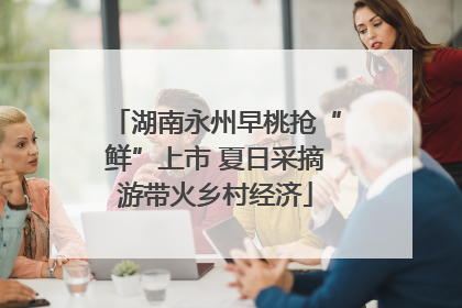 湖南永州早桃抢“鲜”上市 夏日采摘游带火乡村经济